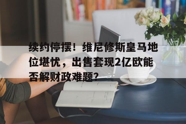 续约停摆！维尼修斯皇马地位堪忧，出售套现2亿欧能否解财政难题？的简单介绍