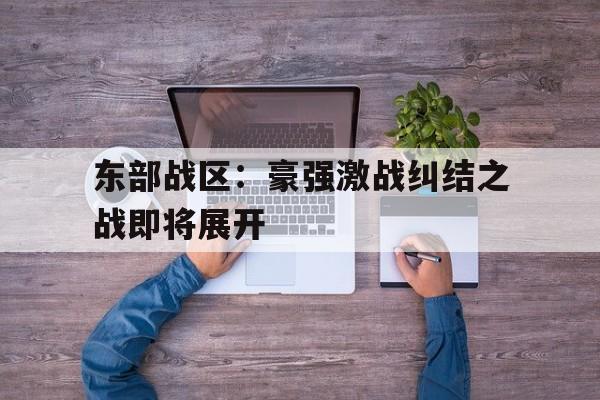 东部战区：豪强激战纠结之战即将展开的简单介绍